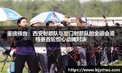 重磅预告：西安射箭队与厦门射箭队的全运会资格赛首轮惊心动魄对决